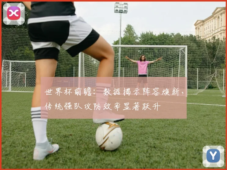 世界杯前瞻:数据揭示阵容焕新,传统强队攻防效率显著跃升