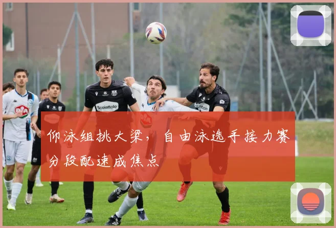 仰泳组挑大梁，自由泳选手接力赛分段配速成焦点