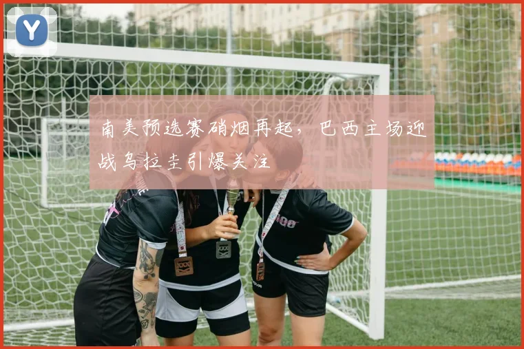 南美预选赛硝烟再起,巴西主场迎战乌拉圭引爆关注