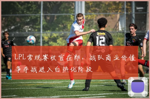 LPL常规赛收官在即,战队商业价值争夺战进入白热化阶段