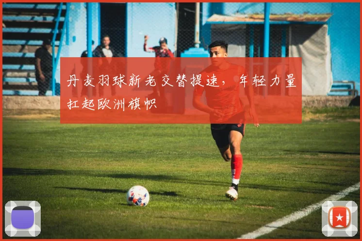 丹麦羽球新老交替提速，年轻力量扛起欧洲旗帜