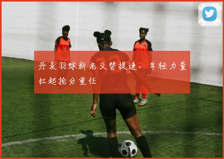 丹麦羽球新老交替提速，年轻力量扛起抢分重任