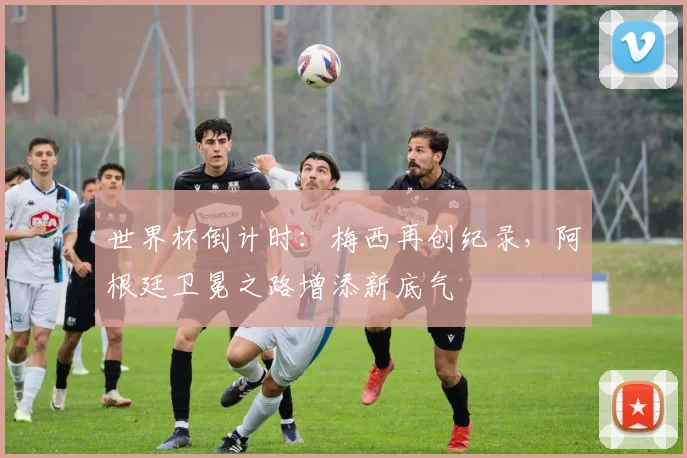 世界杯倒计时:梅西再创纪录,阿根廷卫冕之路增添新底气