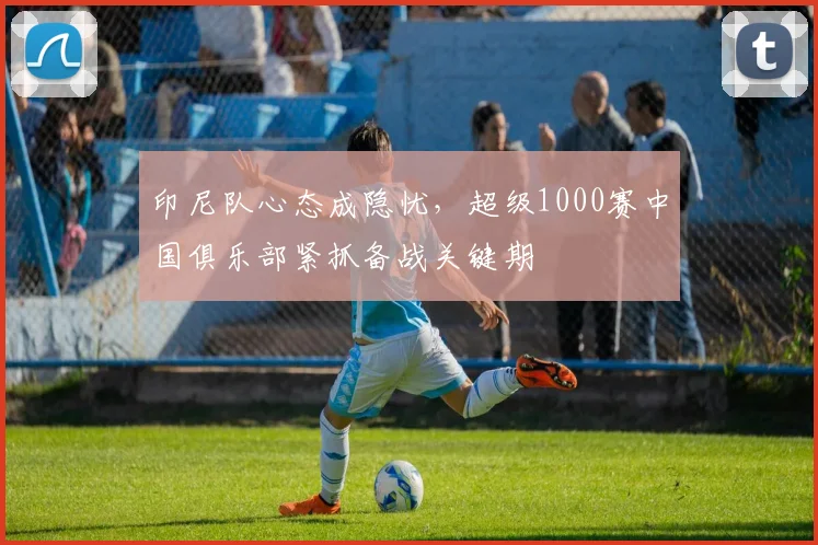 印尼队心态成隐忧，超级1000赛中国俱乐部紧抓备战关键期
