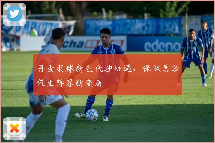丹麦羽球新生代迎机遇，保级悬念催生阵容新变局