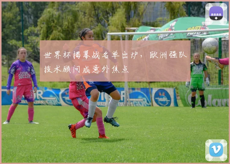 世界杯揭幕战名单出炉，欧洲强队技术顾问成意外焦点