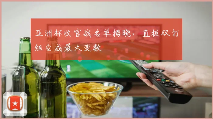 亚洲杯收官战名单揭晓，直板双打组合成最大变数