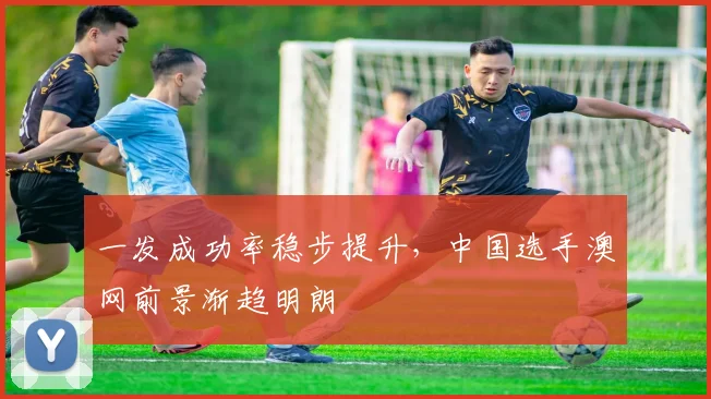 一发成功率稳步提升，中国选手澳网前景渐趋明朗