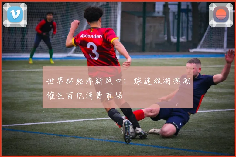世界杯经济新风口：球迷旅游热潮催生百亿消费市场