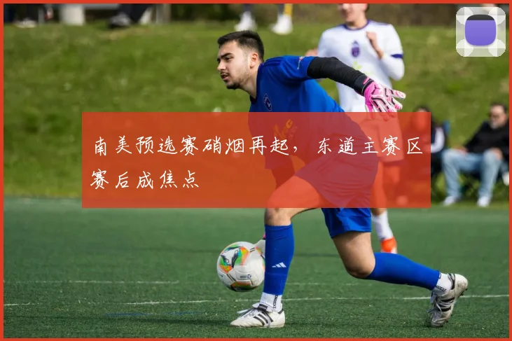 南美预选赛硝烟再起，东道主赛区赛后成焦点
