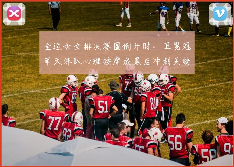 全运会女排决赛圈倒计时，卫冕冠军天津队心理按摩成最后冲刺关键