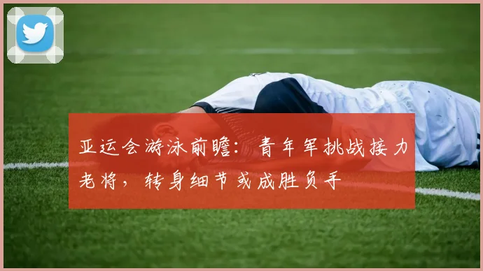 亚运会游泳前瞻：青年军挑战接力老将，转身细节或成胜负手