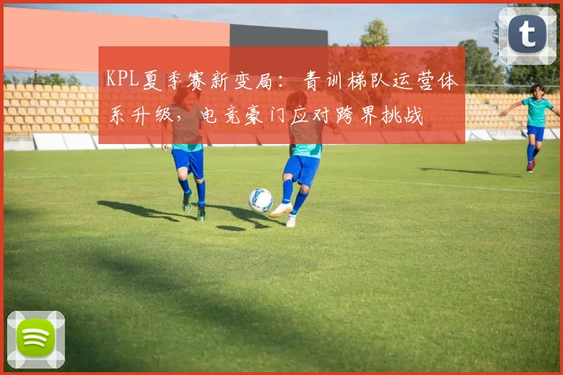 KPL夏季赛新变局：青训梯队运营体系升级，电竞豪门应对跨界挑战