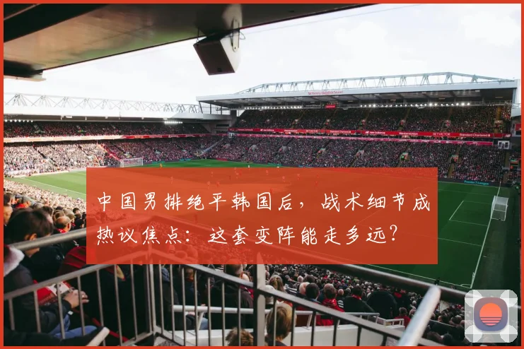 中国男排绝平韩国后,战术细节成热议焦点:这套变阵能走多远?