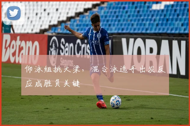 仰泳组挑大梁，混合泳选手出发反应成胜负关键