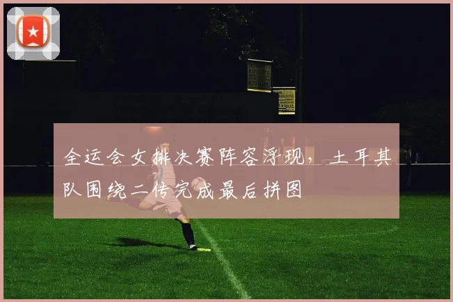 全运会女排决赛阵容浮现，土耳其队围绕二传完成最后拼图