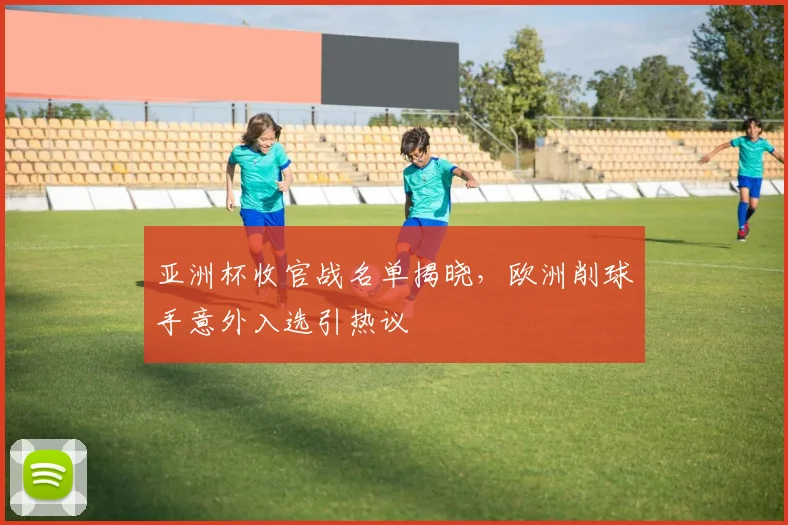 亚洲杯收官战名单揭晓，欧洲削球手意外入选引热议