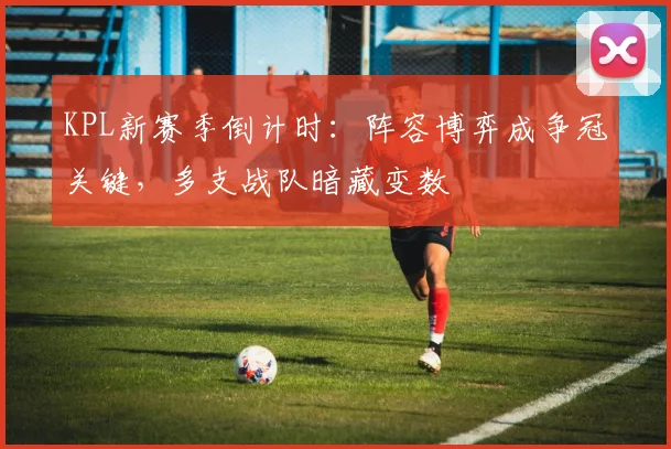 KPL新赛季倒计时：阵容博弈成争冠关键，多支战队暗藏变数