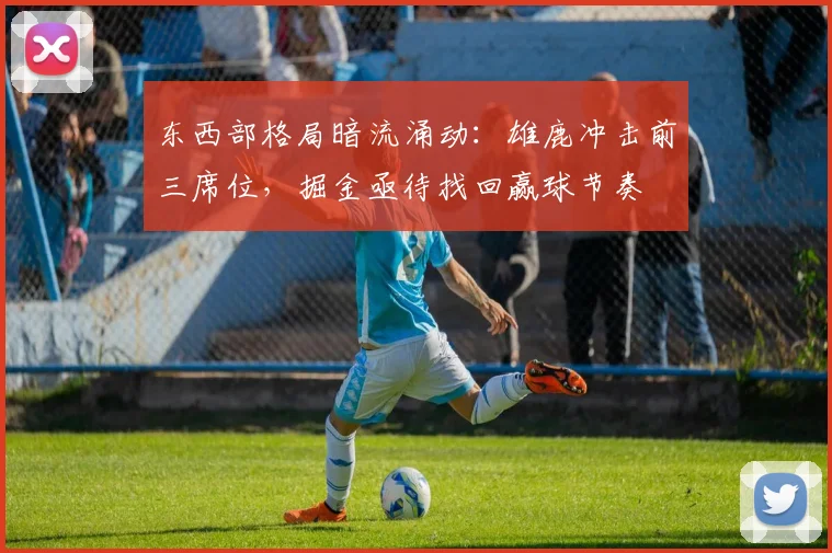 东西部格局暗流涌动：雄鹿冲击前三席位，掘金亟待找回赢球节奏