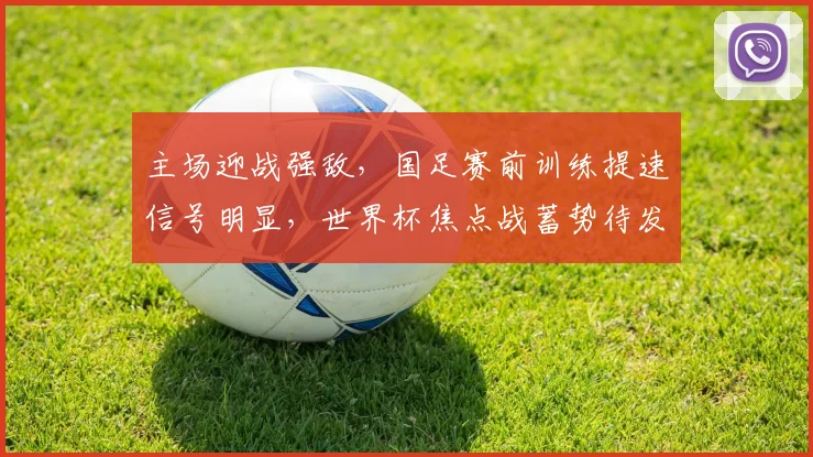 主场迎战强敌,国足赛前训练提速信号明显,世界杯焦点战蓄势待发