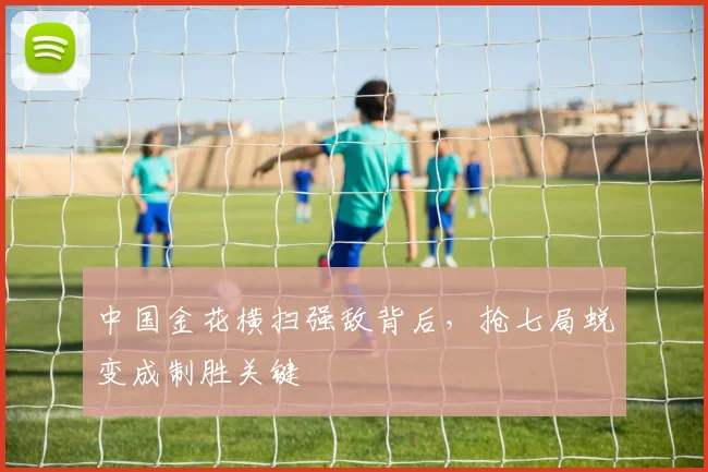 中国金花横扫强敌背后，抢七局蜕变成制胜关键