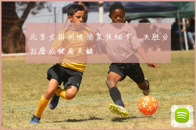 北京女排训练场聚焦细节，决胜分打磨成破局关键