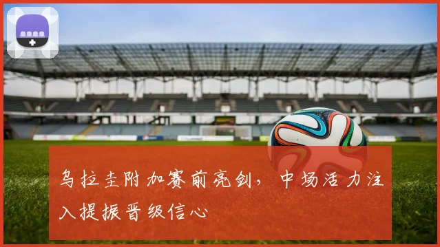 乌拉圭附加赛前亮剑，中场活力注入提振晋级信心