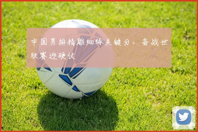 中国男排精雕细琢关键分,备战世联赛迎硬仗