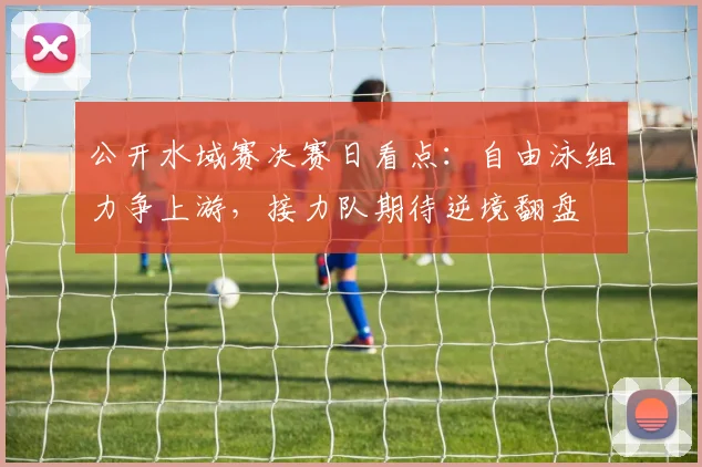 公开水域赛决赛日看点：自由泳组力争上游，接力队期待逆境翻盘