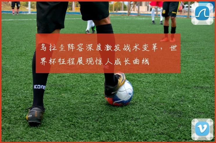 乌拉圭阵容深度激发战术变革，世界杯征程展现惊人成长曲线