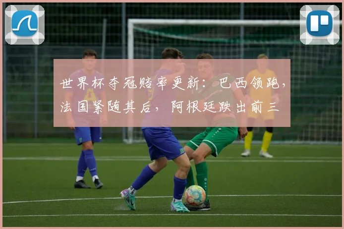 世界杯夺冠赔率更新：巴西领跑，法国紧随其后，阿根廷跌出前三