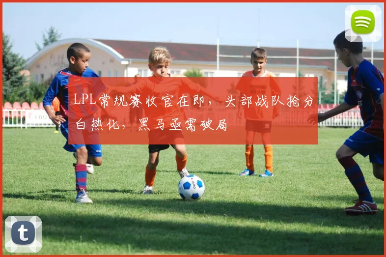 LPL常规赛收官在即,头部战队抢分白热化,黑马亟需破局