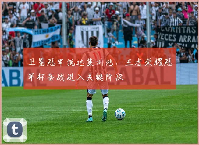 卫冕冠军抵达集训地,王者荣耀冠军杯备战进入关键阶段