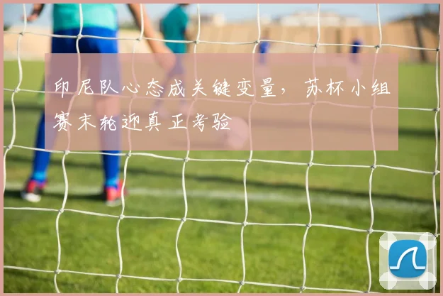印尼队心态成关键变量，苏杯小组赛末轮迎真正考验