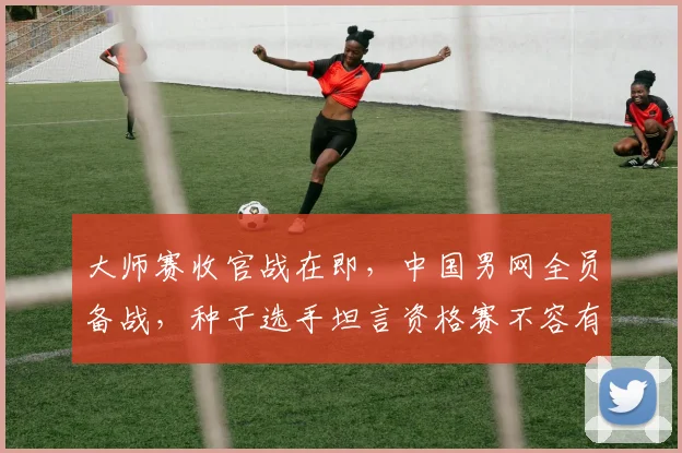大师赛收官战在即，中国男网全员备战，种子选手坦言资格赛不容有失