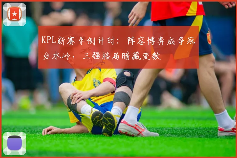 KPL新赛季倒计时:阵容博弈成争冠分水岭,三强格局暗藏变数