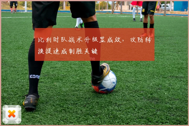 比利时队战术升级显成效，攻防转换提速成制胜关键