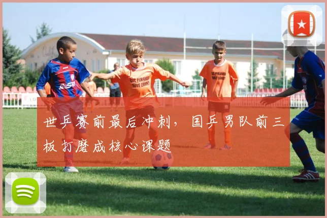 世乒赛前最后冲刺，国乒男队前三板打磨成核心课题
