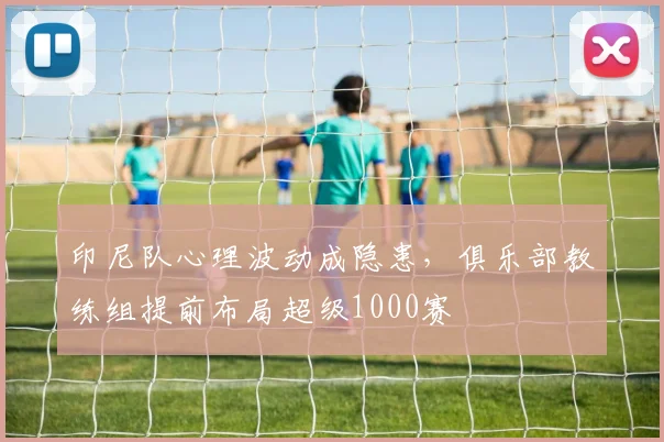 印尼队心理波动成隐患，俱乐部教练组提前布局超级1000赛
