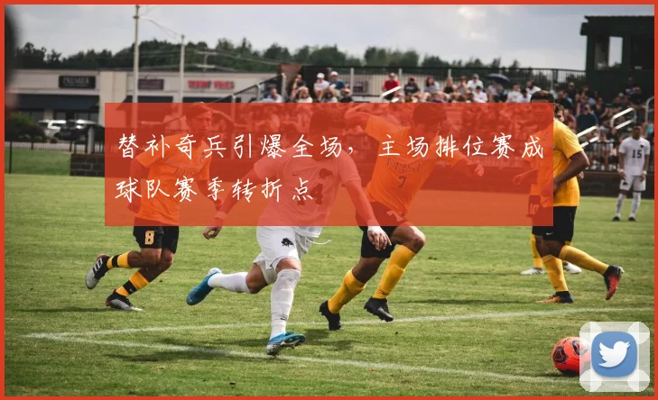 替补奇兵引爆全场，主场排位赛成球队赛季转折点