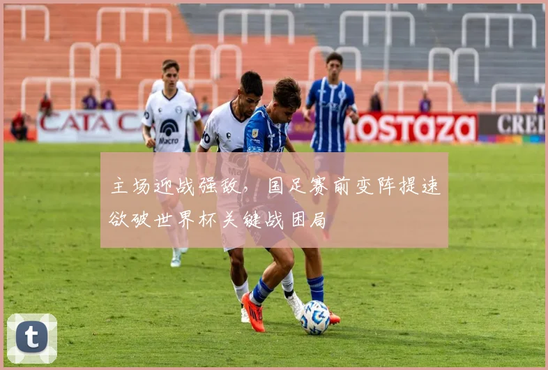 主场迎战强敌,国足赛前变阵提速欲破世界杯关键战困局